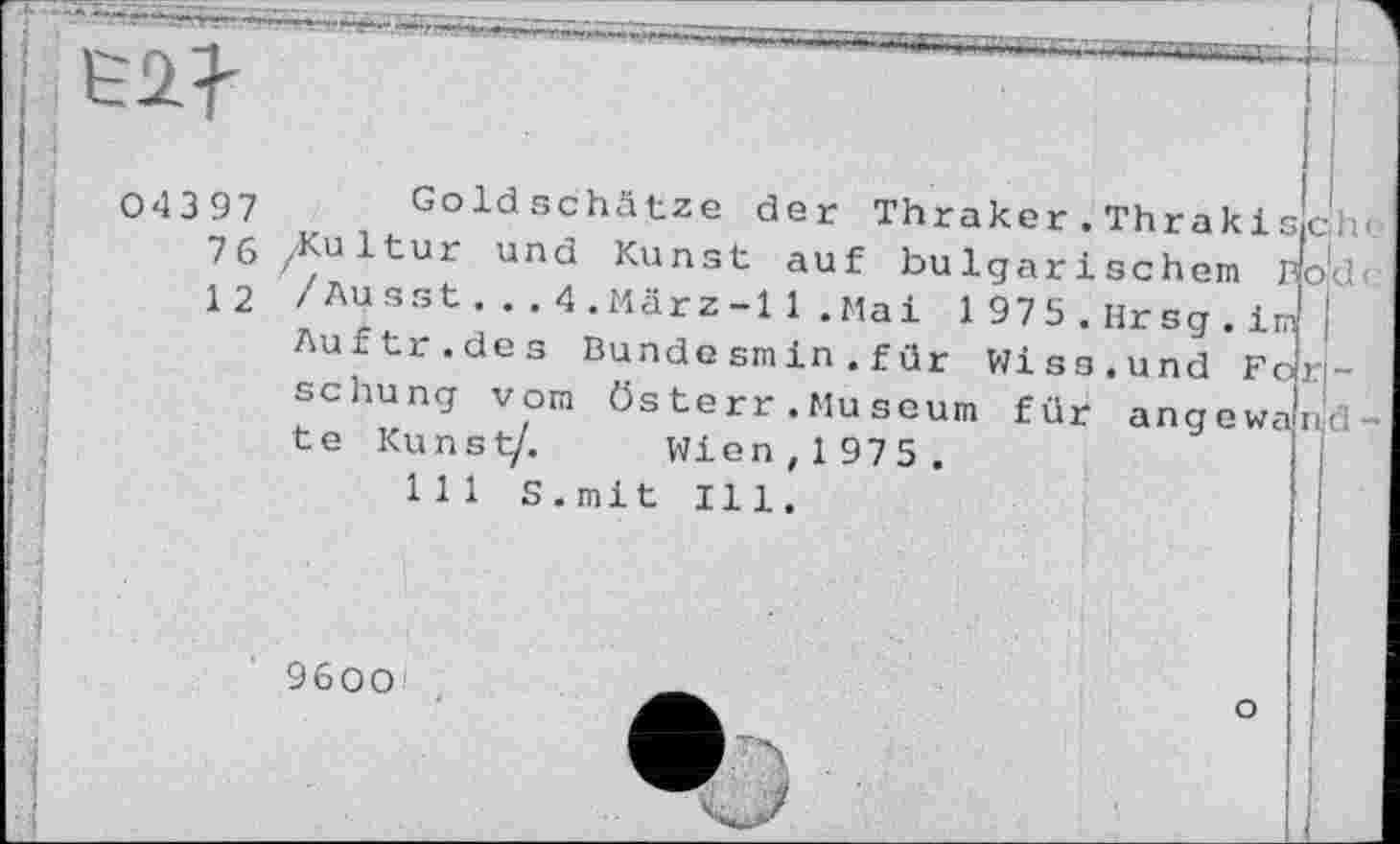 ﻿ich'.-
04397 Goldschätze der Thraker.Thraki
76 Kultur und Kunst auf bulgarischem Bojd<
12 /Ausst...4.März-11.Maі 1975.Hrsg.im Auftr.des Bunde sm in.für Wiss.und Fo: schung vom österr.Museum fut angewa te Kunst/. Wien, 1 975 .
ii-đ
9600'